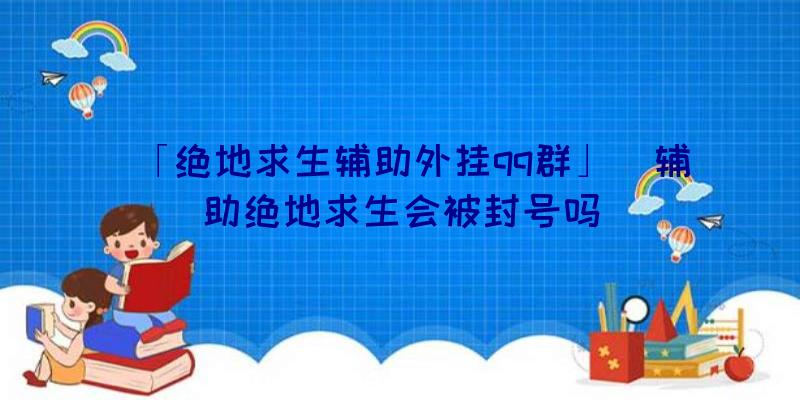 「绝地求生辅助外挂qq群」|辅助绝地求生会被封号吗